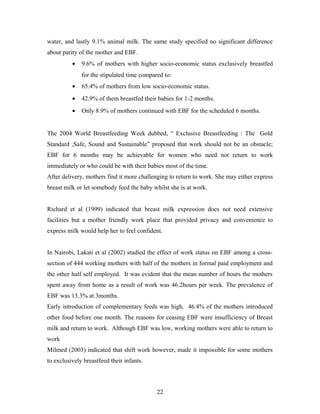 water, and lastly 9.1% animal milk. The same study specified no significant difference
about parity of the mother and EBF.
• 9.6% of mothers with higher socio-economic status exclusively breastfed
for the stipulated time compared to:
• 65.4% of mothers from low socio-economic status.
• 42.9% of them breastfed their babies for 1-2 months.
• Only 8.9% of mothers continued with EBF for the scheduled 6 months.
The 2004 World Breastfeeding Week dubbed, “ Exclusive Breastfeeding : The Gold
Standard ,Safe, Sound and Sustainable” proposed that work should not be an obstacle;
EBF for 6 months may be achievable for women who need not return to work
immediately or who could be with their babies most of the time.
After delivery, mothers find it more challenging to return to work. She may either express
breast milk or let somebody feed the baby whilst she is at work.
Richard et al (1999) indicated that breast milk expression does not need extensive
facilities but a mother friendly work place that provided privacy and convenience to
express milk would help her to feel confident.
In Nairobi, Lakati et al (2002) studied the effect of work status on EBF among a cross-
section of 444 working mothers with half of the mothers in formal paid employment and
the other half self employed. It was evident that the mean number of hours the mothers
spent away from home as a result of work was 46.2hours per week. The prevalence of
EBF was 13.3% at 3months.
Early introduction of complementary feeds was high. 46.4% of the mothers introduced
other food before one month. The reasons for ceasing EBF were insufficiency of Breast
milk and return to work. Although EBF was low, working mothers were able to return to
work
Milmed (2003) indicated that shift work however, made it impossible for some mothers
to exclusively breastfeed their infants.
22
 
