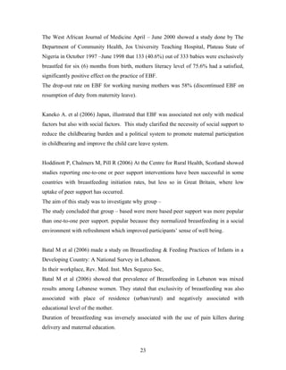 The West African Journal of Medicine April – June 2000 showed a study done by The
Department of Community Health, Jos University Teaching Hospital, Plateau State of
Nigeria in October 1997 –June 1998 that 133 (40.6%) out of 333 babies were exclusively
breastfed for six (6) months from birth, mothers literacy level of 75.6% had a satisfied,
significantly positive effect on the practice of EBF.
The drop-out rate on EBF for working nursing mothers was 58% (discontinued EBF on
resumption of duty from maternity leave).
Kaneko A. et al (2006) Japan, illustrated that EBF was associated not only with medical
factors but also with social factors. This study clarified the necessity of social support to
reduce the childbearing burden and a political system to promote maternal participation
in childbearing and improve the child care leave system.
Hoddinott P, Chalmers M, Pill R (2006) At the Centre for Rural Health, Scotland showed
studies reporting one-to-one or peer support interventions have been successful in some
countries with breastfeeding initiation rates, but less so in Great Britain, where low
uptake of peer support has occurred.
The aim of this study was to investigate why group –
The study concluded that group – based were more based peer support was more popular
than one-to-one peer support. popular because they normalized breastfeeding in a social
environment with refreshment which improved participants’ sense of well being.
Batal M et al (2006) made a study on Breastfeeding & Feeding Practices of Infants in a
Developing Country: A National Survey in Lebanon.
In their workplace, Rev. Med. Inst. Mex Segurco Soc,
Batal M et al (2006) showed that prevalence of Breastfeeding in Lebanon was mixed
results among Lebanese women. They stated that exclusivity of breastfeeding was also
associated with place of residence (urban/rural) and negatively associated with
educational level of the mother.
Duration of breastfeeding was inversely associated with the use of pain killers during
delivery and maternal education.
23
 