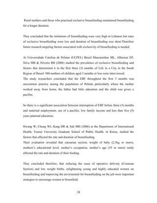 Rural mothers and those who practised exclusive breastfeeding maintained breastfeeding
for a longer duration.
They concluded that the initiations of breastfeeding were very high in Lebanon but rates
of exclusive breastfeeding were low and duration of breastfeeding was short.Therefore
future research targeting factors associated with exclusivity of breastfeeding is needed.
At Universidade Catolica de Pelotas (UCPEL) Brazil Mascarenhas ML, Albernaz EP,
Silva MB & Silveira RB (2006) studied the prevalence of exclusive breastfeeding and
factors that determined it in the first three (3) months of Life in a City in the South
Region of Brazil. 940 mothers of children aged 3 months or less were interviewed.
The study researchers concluded that the EBF throughout the first 3 months was
uncommon practice among the population of Pelotas particularly where the mother
worked away from home, the father had little education and the child was given a
pacifier.
So there is a significant association between interruption of EBF before three (3) months
and maternal employment, use of a pacifier, low family income and less than five (5)
years paternal education.
Hwang W, Chung WJ, Kang DR & Suh MH (2006) at the Department of International
Health, Yonsei University Graduate School of Public Health, in Korea, studied the
factors that affected the rate and duration of breastfeeding.
Their evaluation revealed that caesarian section, weight of baby (2.5kg or more),
mothers’s educational level, mother’s occupation, mother’s age (35 or more) really
affected the rate and duration of their feeding.
They concluded therefore, that reducing the cases of operative delivery (Cesarean
Section) and low weight births, enlightening young and highly educated women on
breastfeeding and improving the environment for breastfeeding on the job were important
strategies to encourage women to breastfeed.
24
 