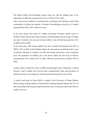 The Ghana Health Service/linkages project came out with the findings that, at the
National level, EBF rates increased from 31% in 1998 to 53% in 2003.
After using several methods of communication, workshops and training to reach wider
communities in Ghana, the numbers of mothers’ breastfeeding exclusively at 5 months
increased from 44% to 78% within two years.
In the same project the results of a Rapid Assessment Procedure (RAP) survey in
Northern Ghana showed that timely initiation of breastfeeding (the percentage of infants
less than 12 months who were put on breast within 1 hour of birth) increased from 32%
in 2000 to 41% in 2003.
In the same areas, EBF among children less than 6 month old increased from 68% in
2000 to 79% in 2003. In the Southern Ghana, the same project revealed that after a year
of nutrition education to members of credit and savings associations at the community
level, the proportion of children put to the breast within the first hour of delivery
increased from 47% in 2003 to 61% in 2004. EBF also rose from 55% in 2003 to 78% in
2004.
Another study in Ghana by Lartey in 2000 revealed higher rates of diarrhoea in infants
between 4 and 6 months who received more complementary feeds and prevalence of
diarrhoea and fever were negatively related to growth during the first year of life.
A similar work done by Fianu (2003), a student of the University of Ghana Medical
School among working mothers in the Korle-Bu Teaching Hospital reported that 33% of
them said children did not get enough from breast milk, so they gave other feeds before 6
month’s was over.
25
 
