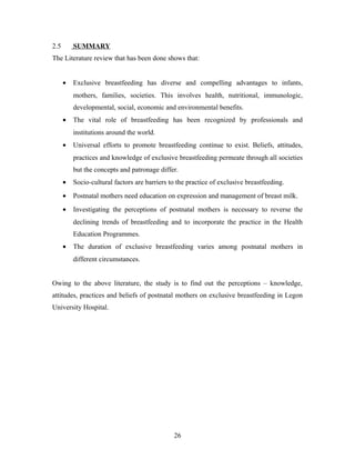 2.5 SUMMARY
The Literature review that has been done shows that:
• Exclusive breastfeeding has diverse and compelling advantages to infants,
mothers, families, societies. This involves health, nutritional, immunologic,
developmental, social, economic and environmental benefits.
• The vital role of breastfeeding has been recognized by professionals and
institutions around the world.
• Universal efforts to promote breastfeeding continue to exist. Beliefs, attitudes,
practices and knowledge of exclusive breastfeeding permeate through all societies
but the concepts and patronage differ.
• Socio-cultural factors are barriers to the practice of exclusive breastfeeding.
• Postnatal mothers need education on expression and management of breast milk.
• Investigating the perceptions of postnatal mothers is necessary to reverse the
declining trends of breastfeeding and to incorporate the practice in the Health
Education Programmes.
• The duration of exclusive breastfeeding varies among postnatal mothers in
different circumstances.
Owing to the above literature, the study is to find out the perceptions – knowledge,
attitudes, practices and beliefs of postnatal mothers on exclusive breastfeeding in Legon
University Hospital.
26
 