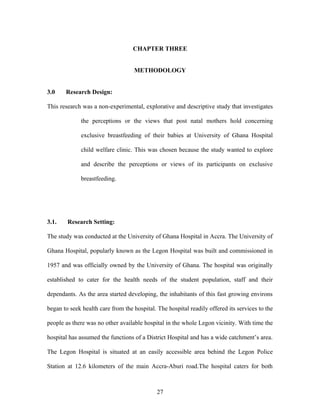 CHAPTER THREE
METHODOLOGY
3.0 Research Design:
This research was a non-experimental, explorative and descriptive study that investigates
the perceptions or the views that post natal mothers hold concerning
exclusive breastfeeding of their babies at University of Ghana Hospital
child welfare clinic. This was chosen because the study wanted to explore
and describe the perceptions or views of its participants on exclusive
breastfeeding.
3.1. Research Setting:
The study was conducted at the University of Ghana Hospital in Accra. The University of
Ghana Hospital, popularly known as the Legon Hospital was built and commissioned in
1957 and was officially owned by the University of Ghana. The hospital was originally
established to cater for the health needs of the student population, staff and their
dependants. As the area started developing, the inhabitants of this fast growing environs
began to seek health care from the hospital. The hospital readily offered its services to the
people as there was no other available hospital in the whole Legon vicinity. With time the
hospital has assumed the functions of a District Hospital and has a wide catchment’s area.
The Legon Hospital is situated at an easily accessible area behind the Legon Police
Station at 12.6 kilometers of the main Accra-Aburi road.The hospital caters for both
27
 