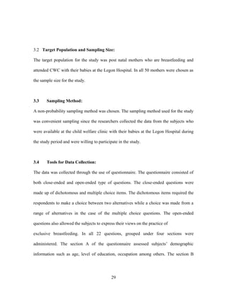 3.2 Target Population and Sampling Size:
The target population for the study was post natal mothers who are breastfeeding and
attended CWC with their babies at the Legon Hospital. In all 50 mothers were chosen as
the sample size for the study.
3.3 Sampling Method:
A non-probability sampling method was chosen. The sampling method used for the study
was convenient sampling since the researchers collected the data from the subjects who
were available at the child welfare clinic with their babies at the Legon Hospital during
the study period and were willing to participate in the study.
3.4 Tools for Data Collection:
The data was collected through the use of questionnaire. The questionnaire consisted of
both close-ended and open-ended type of questions. The close-ended questions were
made up of dichotomous and multiple choice items. The dichotomous items required the
respondents to make a choice between two alternatives while a choice was made from a
range of alternatives in the case of the multiple choice questions. The open-ended
questions also allowed the subjects to express their views on the practice of
exclusive breastfeeding. In all 22 questions, grouped under four sections were
administered. The section A of the questionnaire assessed subjects’ demographic
information such as age, level of education, occupation among others. The section B
29
 