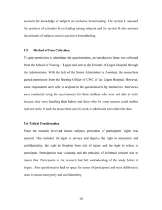assessed the knowledge of subjects on exclusive breastfeeding. The section C assessed
the practices of exclusive breastfeeding among subjects and the section D also assessed
the attitudes of subjects towards exclusive breastfeeding.
3.5 Method of Data Collection:
To gain permission to administer the questionnaires, an introductory letter was collected
from the School of Nursing – Legon and sent to the Director of Legon Hospital through
the Administrator. With the help of the Senior Administrative Assistant, the researchers
gained permission from the Nursing Officer of CWC of the Legon Hospital. However,
some respondents were able to respond to the questionnaires by themselves. Interviews
were conducted using the questionnaire for those mothers who were not able to write
because they were handling their babies and those who for some reasons could neither
read nor write. It took the researchers one (1) week to administer and collect the data.
3.6 Ethical Consideration:
Since the research involved human subjects, protection of participants’ rights was
ensured. This included the right to privacy and dignity, the right to anonymity and
confidentiality, the right to freedom from risk of injury and the right to refuse to
participate. Participation was voluntary and the principle of informed consent was to
ensure this. Participants in the research had full understanding of the study before it
begun. Also questionnaires had no space for names of participants and were deliberately
done to ensure anonymity and confidentiality.
30
 