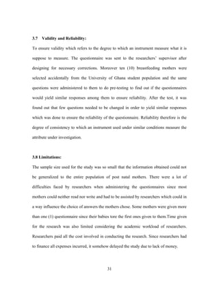 3.7 Validity and Reliability:
To ensure validity which refers to the degree to which an instrument measure what it is
suppose to measure. The questionnaire was sent to the researchers’ supervisor after
designing for necessary corrections. Moreover ten (10) breastfeeding mothers were
selected accidentally from the University of Ghana student population and the same
questions were administered to them to do pre-testing to find out if the questionnaires
would yield similar responses among them to ensure reliability. After the test, it was
found out that few questions needed to be changed in order to yield similar responses
which was done to ensure the reliability of the questionnaire. Reliability therefore is the
degree of consistency to which an instrument used under similar conditions measure the
attribute under investigation.
3.8 Limitations:
The sample size used for the study was so small that the information obtained could not
be generalized to the entire population of post natal mothers. There were a lot of
difficulties faced by researchers when administering the questionnaires since most
mothers could neither read nor write and had to be assisted by researchers which could in
a way influence the choice of answers the mothers chose. Some mothers were given more
than one (1) questionnaire since their babies tore the first ones given to them.Time given
for the research was also limited considering the academic workload of researchers.
Researchers paid all the cost involved in conducting the research. Since researchers had
to finance all expenses incurred, it somehow delayed the study due to lack of money.
31
 