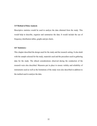 3.9 Method of Data Analysis
Descriptive statistics would be used to analyze the data obtained from the study. This
would help to describe, organize and summarize the data. It would include the use of
frequency distribution tables, graphs and pie charts.
4.0 Summary:
This chapter described the design used for the study and the research setting. It also dealt
with the sample selected for the study, materials used and the procedure used in gathering
data for the study. The ethical considerations observed during the conduction of the
research were also described. Measures put in place to ensure validity and reliability of
instruments used as well as the limitations of the study were also described in addition to
the method used to analyze the data.
32
 