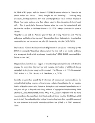 the LINKAGES project and the former LINKAGES resident advisor in Ghana in her
speech before the festival. “They thought we are dreaming.” Throwing away
colostrums, the high nutritious first milk a mother produces was a common practice in
Ghana: And many mothers gave their infants water to drink in addition to their breast
milk. This is particularly dangerous because often the water is contaminated with
bacteria that can lead to childhood illness (AED; 2006 Linkages celebrate five years in
Ghana).
“Together (AED and its Partners) proved them all wrong “Schubert said, “People
understood and believed our message” Research has shown that exclusive breastfeeding
reduces diarrhea and pneumonia and other life threatening infection (AED, 2006)
The food and Nutrition Research Institute Department of service and Technology (FNRI
DOST) recommends “Breastfeed infants exclusively from birth to six months and then,
give appropriate foods while continuing breastfeeding” (FNRI-DOST compound Gen.
Santos Avenue 2002).
The promotion protection and support of breastfeeding is an exceptionally cost-effective
strategy for improving child survival and reducing the burden of childhood disease
particularly in developing countries (Horton et al, 1996; Morrow et al 1999, Sikorsk et al,
2002; Arifeen et al, 2001, Blacket et al, 2003 Jones, et al, 2003).
Scientific evidence has guided the development of international recommendations for
optimal infant feeding practices which include exclusive breastfeeding for six months,
that is, milk only with no other liquids or foods given, and continued breastfeeding up to
two years of age or beyond with timely addition of appropriate complementary foods
(Butte et al, 2002; Kramer and Kakuma, 2002; WHO, 2002). Compliance with the above
recommendation has significant child health and nutritional benefits. The Bellagio child
survival study Group has identified optimal breastfeeding in the first year of life as one of
the most important strategies for improving child survival (Black et al, 2002, Jones et al,
2003).
4
 