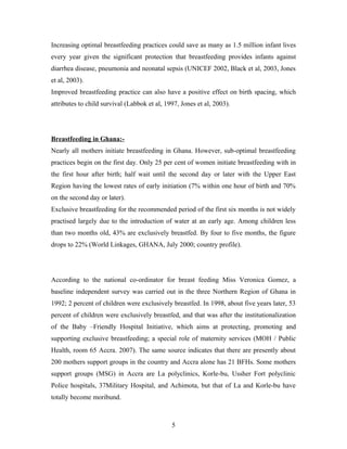 Increasing optimal breastfeeding practices could save as many as 1.5 million infant lives
every year given the significant protection that breastfeeding provides infants against
diarrhea disease, pneumonia and neonatal sepsis (UNICEF 2002, Black et al, 2003, Jones
et al, 2003).
Improved breastfeeding practice can also have a positive effect on birth spacing, which
attributes to child survival (Labbok et al, 1997, Jones et al, 2003).
Breastfeeding in Ghana:-
Nearly all mothers initiate breastfeeding in Ghana. However, sub-optimal breastfeeding
practices begin on the first day. Only 25 per cent of women initiate breastfeeding with in
the first hour after birth; half wait until the second day or later with the Upper East
Region having the lowest rates of early initiation (7% within one hour of birth and 70%
on the second day or later).
Exclusive breastfeeding for the recommended period of the first six months is not widely
practised largely due to the introduction of water at an early age. Among children less
than two months old, 43% are exclusively breastfed. By four to five months, the figure
drops to 22% (World Linkages, GHANA, July 2000; country profile).
According to the national co-ordinator for breast feeding Miss Veronica Gomez, a
baseline independent survey was carried out in the three Northern Region of Ghana in
1992; 2 percent of children were exclusively breastfed. In 1998, about five years later, 53
percent of children were exclusively breastfed, and that was after the institutionalization
of the Baby –Friendly Hospital Initiative, which aims at protecting, promoting and
supporting exclusive breastfeeding; a special role of maternity services (MOH / Public
Health, room 65 Accra. 2007). The same source indicates that there are presently about
200 mothers support groups in the country and Accra alone has 21 BFHs. Some mothers
support groups (MSG) in Accra are La polyclinics, Korle-bu, Ussher Fort polyclinic
Police hospitals, 37Military Hospital, and Achimota, but that of La and Korle-bu have
totally become moribund.
5
 