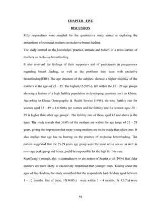 CHAPTER FIVE
DISCUSSION
Fifty respondents were sampled for the quantitative study aimed at exploring the
perceptions of postnatal mothers on exclusive breast feeding.
The study centred on the knowledge, practice, attitude and beliefs of a cross-section of
mothers on exclusive breastfeeding.
It also involved the feelings of their supporters and of participants in programmes
regarding breast feeding, as well as the problems they have with exclusive
breastfeeding{EBF}.The age structure of the subjects showed a higher majority of the
mothers in the ages of 25 – 35. The highest,15{30%}, fell within the 25 – 29 age groups
showing a feature of a high fertility population in developing countries such as Ghana.
According to Ghana Demographic & Health Service (1998), the total fertility rate for
women aged 15 – 49 is 4.6 births per women and the fertility rate for women aged 20 –
29 is higher than other age groups’. The fertility rate of those aged 45 and above is the
least. The study reveals that 30.0% of the mothers are within the age range of 25 – 29
years, giving the impression that more young mothers are in the study than older ones. It
also implies that age has no bearing on the practice of exclusive breastfeeding. The
pattern suggested that the 25-29 years age group were the most active sexual as well as
marriage peak group and hence ,could be responsible for the high fertility rate.
Significantly enough, this is contradictory to the notion of Scarlet et al (1996) that older
mothers are more likely to exclusively breastfeed than younger ones. Talking about the
ages of the children, the study unearthed that the respondents had children aged between
1 – 12 months. Out of these, 17(34.0%) were within 3 – 4 months,16( 32.0%) were
59
 