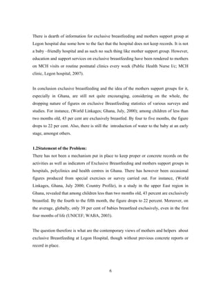 There is dearth of information for exclusive breastfeeding and mothers support group at
Legon hospital due some how to the fact that the hospital does not keep records. It is not
a baby –friendly hospital and as such no such thing like mother support group. However,
education and support services on exclusive breastfeeding have been rendered to mothers
on MCH visits or routine postnatal clinics every week (Public Health Nurse I/c; MCH
clinic, Legon hospital, 2007).
In conclusion exclusive breastfeeding and the idea of the mothers support groups for it,
especially in Ghana, are still not quite encouraging, considering on the whole, the
dropping nature of figures on exclusive Breastfeeding statistics of various surveys and
studies. For instance, (World Linkages; Ghana, July, 2000); among children of less than
two months old, 43 per cent are exclusively breastfed. By four to five months, the figure
drops to 22 per cent. Also, there is still the introduction of water to the baby at an early
stage, amongst others.
1.2Statement of the Problem:
There has not been a mechanism put in place to keep proper or concrete records on the
activities as well as indicators of Exclusive Breastfeeding and mothers support groups in
hospitals, polyclinics and health centres in Ghana. There has however been occasional
figures produced from special exercises or survey carried out. For instance, (World
Linkages, Ghana, July 2000; Country Profile), in a study in the upper East region in
Ghana, revealed that among children less than two months old, 43 percent are exclusively
breastfed. By the fourth to the fifth month, the figure drops to 22 percent. Moreover, on
the average, globally, only 39 per cent of babies breastfeed exclusively, even in the first
four months of life (UNICEF; WABA, 2003).
The question therefore is what are the contemporary views of mothers and helpers about
exclusive Breastfeeding at Legon Hospital, though without previous concrete reports or
record in place.
6
 