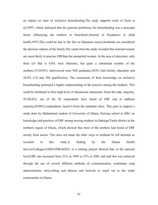 no impact on rates of exclusive breastfeeding.The study supports work of Scott et
al{1997} which indicated that the paternal preference for breastfeeding was a principal
factor influencing the mothers to breastfeed.{Journal of Paediatrics in child
health,1997}This could be due to the fact in Ghanaian society,husbands are considered
the decision makers of the family.The result from the study revealed that married women
are more likely to practise EBFthan the unmarried women. In the area of education, only
three (3) that is 6.0% were illiterates, but quite a substantial number of the
mothers,15{30.0%} interviewed were SSS graduates,28.0% had tertiary education and
26.0% (13) had JSS qualification. The assessment of their knowledge on exclusive
breastfeeding portrayed a higher understanding of the practice among the mothers. This
could be attributed to their high level of educational attainment. From the tudy, majority,
47{94.0%} out of the 50 respondents have heard of EBF and in addition
majority,45(90%) respondents, heard it from the antenatal clinic. This goes to support a
study done by Muhammad student of University of Ghana, Nursing school in 2001 on
knowledge and practices of EBF among nursing mothers in Zabzugu/Tatale district in the
northern region of Ghana, which showed that most of the mothers had heard of EBF
mostly from nurses. This does not mean the other ways or methods be left dormant as
revealed in this study.A finding by the Ghana Health
Service/Linkages{GHS/LINKAGES} at a training project showed that, at the national
level,EBF rate increased from 31% in 1998 to 53% in 2003 and said this was achieved
through the use of several different methods of communication, workshops song
administration, story-telling and dramas and festivals to reach out to the wider
communities in Ghana.
61
 
