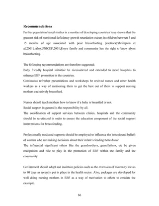 Recommendations
Further population based studies in a number of developing countries have shown that the
greatest risk of nutritional deficiency growth retardation occurs in children between 3 and
15 months of age associated with poor breastfeeding practices{Shrimpton et
al,2001}.Also,UNICEF,2001;Every family and community has the right to know about
breastfeeding.
The following recommendations are therefore suggested;
Baby friendly hospital initiative be reconsidered and extended to more hospitals to
enhance EBF promotion in the countries.
Continuous refresher presentations and workshops be revived nurses and other health
workers as a way of motivating them to get the best out of them to support nursing
mothers exclusively breastfeed.
Nurses should teach mothers how to know if a baby is breastfed or not.
Social support in general is the responsibility by all.
The coordination of support services between clinics, hospitals and the community
should be scrutinized in order to ensure the education component of the social support
interventions for breastfeeding.
Professionally mediated supports should be employed to influence the behavioural beliefs
of women who are making decisions about their infant’s feeding behavbiour.
The influential significant others like the grandmothers, grandfathers, etc be given
recognition and role to play in the promotion of EBF within the family and the
community.
Government should adopt and maintain policies such as the extension of maternity leaves
to 90 days as recently put in place in the health sector. Also, packages are developed for
well doing nursing mothers in EBF as a way of motivation to others to emulate the
example.
66
 