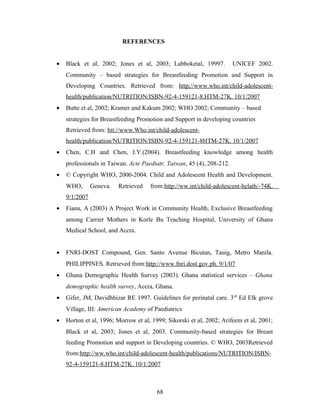 REFERENCES
• Black et al, 2002; Jones et al, 2003; Labboketal, 19997. UNICEF 2002.
Community – based strategies for Breastfeeding Promotion and Support in
Developing Countries. Retrieved from: http;//www.who.int/child-adolescent-
health/publication/NUTRITION/ISBN-92-4-159121-8.HTM-27K. 10/1/2007
• Butte et al, 2002; Kramer and Kakum 2002; WHO 2002; Community – based
strategies for Breastfeeding Promotion and Support in developing countries
Retrieved from: htt://www.Who.int/child-adolescent-
health/publication/NUTRITION/ISBN-92-4-159121-8HTM-27K. 10/1/2007
• Chen, C.H and Chen, J.Y.(2004). Breastfeeding knowledge among health
professionals in Taiwan. Acte Paediatr, Taiwan, 45 (4), 208-212.
• © Copyright WHO, 2000-2004. Child and Adolescent Health and Development.
WHO, Geneva. Retrieved from:http://ww.int/child-adolescent-helath/-74K.
9/1/2007
• Fianu, A (2003) A Project Work in Community Health, Exclusive Breastfeeding
among Carrier Mothers in Korle Bu Teaching Hospital, University of Ghana
Medical School, and Accra.
• FNRI-DOST Compound, Gen. Santo Avenue Bicutan, Tauig, Metro Manila.
PHILIPPINES. Retrieved from:http://www.fnri.dost.gov.ph. 9/1/07
• Ghana Demographic Health Survey (2003). Ghana statistical services – Ghana
demographic health survey, Accra, Ghana.
• Gifer, JM, Davidhhizar RE 1997. Guidelines for perinatal care. 3rd
Ed Elk grove
Village, III: American Academy of Paediatrics
• Horton et al, 1996; Morrow et al, 1999; Sikorski et al, 2002; Arifeem et al, 2001;
Black et al, 2003; Jones et al, 2003. Community-based strategies for Breast
feeding Promotion and support in Developing countries. © WHO, 2003Retrieved
from:http://ww.who.int/child-adolescent-health/publications/NUTRITION/ISBN-
92-4-159121-8.HTM-27K. 10/1/2007
68
 