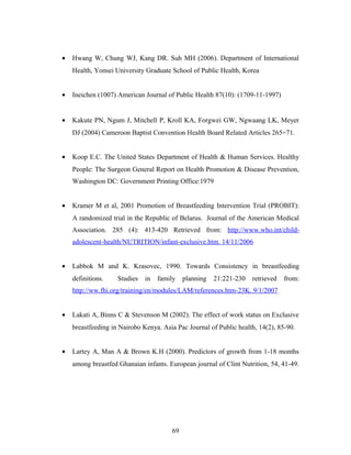 • Hwang W, Chung WJ, Kang DR. Suh MH (2006). Department of International
Health, Yonsei University Graduate School of Public Health, Korea
• Ineichen (1007) American Journal of Public Health 87(10): (1709-11-1997)
• Kakute PN, Ngum J, Mitchell P, Kroll KA, Forgwei GW, Ngwaang LK, Meyer
DJ (2004) Cameroon Baptist Convention Health Board Related Articles 265=71.
• Koop E.C. The United States Department of Health & Human Services. Healthy
People: The Surgeon General Report on Health Promotion & Disease Prevention,
Washington DC: Government Printing Office:1979
• Kramer M et al, 2001 Promotion of Breastfeeding Intervention Trial (PROBIT):
A randomized trial in the Republic of Belarus. Journal of the American Medical
Association. 285 (4): 413-420 Retrieved from: http://www.who.int/child-
adolescent-health/NUTRITION/infant-exclusive.htm. 14/11/2006
• Labbok M and K. Krasovec, 1990. Towards Consistency in breastfeeding
definitions. Studies in family planning 21:221-230 retrieved from:
http://ww.fhi.org/training/en/modules/LAM/references.htm-23K. 9/1/2007
• Lakati A, Binns C & Stevenson M (2002). The effect of work status on Exclusive
breastfeeding in Nairobo Kenya. Asia Pac Journal of Public health, 14(2), 85-90.
• Lartey A, Man A & Brown K.H (2000). Predictors of growth from 1-18 months
among breastfed Ghanaian infants. European journal of Clint Nutrition, 54, 41-49.
69
 