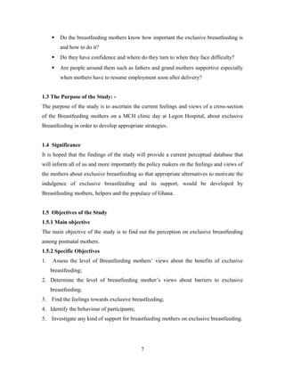  Do the breastfeeding mothers know how important the exclusive breastfeeding is
and how to do it?
 Do they have confidence and where do they turn to when they face difficulty?
 Are people around them such as fathers and grand mothers supportive especially
when mothers have to resume employment soon after delivery?
1.3 The Purpose of the Study: -
The purpose of the study is to ascertain the current feelings and views of a cross-section
of the Breastfeeding mothers on a MCH clinic day at Legon Hospital, about exclusive
Breastfeeding in order to develop appropriate strategies.
1.4 Significance
It is hoped that the findings of the study will provide a current perceptual database that
will inform all of us and more importantly the policy makers on the feelings and views of
the mothers about exclusive breastfeeding so that appropriate alternatives to motivate the
indulgence of exclusive breastfeeding and its support, would be developed by
Breastfeeding mothers, helpers and the populace of Ghana.
1.5 Objectives of the Study
1.5.1 Main objective
The main objective of the study is to find out the perception on exclusive breastfeeding
among postnatal mothers.
1.5.2 Specific Objectives
1. Assess the level of Breastfeeding mothers’ views about the benefits of exclusive
breastfeeding;
2. Determine the level of breastfeeding mother’s views about barriers to exclusive
breastfeeding;
3. Find the feelings towards exclusive breastfeeding;
4. Identify the behaviour of participants;
5. Investigate any kind of support for breastfeeding mothers on exclusive breastfeeding.
7
 