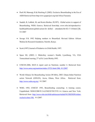 • Paoli M, Manongi, R & Hoelsing E (2002). Exclusive Breastfeeding in the Era of
AIDS Retrieved from http:www.quaproject.org/stat/Africa/Tanzania
• Saadeh, R, Labbok, M, and Koniz-Boohes, P(1997). Global action in support of
Breastfeeding. WHO, Geneva. Retrieved from:http:..www.who.int/reproductive-
health/publications/global-action-for skilled – attendants/rhr-02-17-10.html-22K.
9/1/2007
• Savage F.K 1992 Helping mothers to Breastfeed. Revised Edition African
Medical & Research foundation, Nairobi, Kenya.
• Scott (1997) Journal of Peidatrics in Child Health, 1997.
• Spear HJ, (2005) J. Midwifery women’s Health, Lynchburg, VA, USA
Transcultural nursing, 2nd
ed St. Louis:Mosby;1995.
• UNICEF,2006, MAY:A report card on Nutrition; number 4. Retrieved from:
http://www.unice.org/nutrition/index-33721.html-28K. 9/1/2007
• World Alliance for Breastfeeding Action (WABA), 2003: Ghana Infant Nutrition
action Network (GINAN), Accra, Ghana, West Africa. Retrieved from:
http://www.waba.org.my/ 9/1/2007
• WHO, 1993, UNICEF 1993, Breastfeeding counseling: A training course.
Unpublished. WHO/CDR/93.3-6,UNICEF/NUT/93.1-4. Geneva and New York.
Retrieved from: http://www.who.int/child-adolescent-helath/NUTRITION/infant-
exclusive.htm-35K. 9/1/2007
71
 