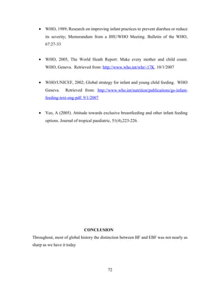• WHO, 1989; Research on improving infant practices to prevent diarrhea or reduce
its severity; Memorandum from a JHU/WHO Meeting. Bulletin of the WHO,
67:27-33
• WHO, 2005, The World Heath Report: Make every mother and child count.
WHO, Geneva. Retrieved from: http://www.who.int/whr/-17K. 10/1/2007
• WHO/UNICEF, 2002; Global strategy for infant and young child feeding. WHO
Geneva. Retrieved from: http://www.who.int/nutrition/publicaitons/gs-infant-
feeding-text-eng-pdf. 9/1/2007
• Yeo, A (2005). Attitude towards exclusive breastfeeding and other infant feeding
options. Journal of tropical paediatric, 51(4),223-226.
CONCLUSION
Throughout, most of global history the distinction between BF and EBF was not nearly as
sharp as we have it today
72
 