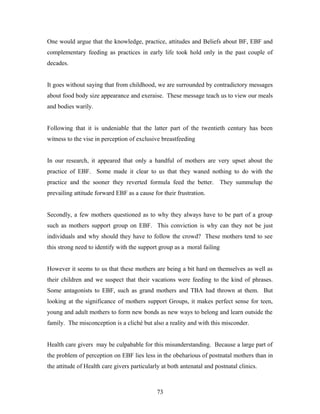 One would argue that the knowledge, practice, attitudes and Beliefs about BF, EBF and
complementary feeding as practices in early life took hold only in the past couple of
decades.
It goes without saying that from childhood, we are surrounded by contradictory messages
about food body size appearance and exeraise. These message teach us to view our meals
and bodies warily.
Following that it is undeniable that the latter part of the twentieth century has been
witness to the vise in perception of exclusive breastfeeding
In our research, it appeared that only a handful of mothers are very upset about the
practice of EBF. Some made it clear to us that they waned nothing to do with the
practice and the sooner they reverted formula feed the better. They summelup the
prevailing attitude forward EBF as a cause for their frustration.
Secondly, a few mothers questioned as to why they always have to be part of a group
such as mothers support group on EBF. This conviction is why can they not be just
individuals and why should they have to follow the crowd? These mothers tend to see
this strong need to identify with the support group as a moral failing
However it seems to us that these mothers are being a bit hard on themselves as well as
their children and we suspect that their vacations were feeding to the kind of phrases.
Some antagonists to EBF, such as grand mothers and TBA had thrown at them. But
looking at the significance of mothers support Groups, it makes perfect sense for teen,
young and adult mothers to form new bonds as new ways to belong and learn outside the
family. The misconception is a cliché but also a reality and with this misconder.
Health care givers may be culpabable for this misunderstanding. Because a large part of
the problem of perception on EBF lies less in the obeharious of postnatal mothers than in
the attitude of Health care givers particularly at both antenatal and postnatal clinics.
73
 