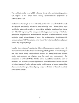 The way Health worker perceive EBF will colour the way other people including mothers
will respond to the current breast feeding recommendations propounded by
UNICEF/WHO 1993.
Mothers would be strongly involved in the EBF practice when we as Health Professionals
are confident, which would confirm our sense of healthy living. All and sundry, more
specifically, health professionals, we have to keep reminding ourselves of one crucial
fact. That EBF is precisely what is supposed ot be happening at this stage of life for the
preservation and protection of children’s health, prevention of maternal mortialtiy and the
continuing growth and development of socity. The modern mothers should turn to this
common culture of EBF for validation of the lives of their children and acknowledgement
of what they are going through.
In earlier times, patterns of breastfeeding did not differ much among societies. And with
the recent introduction of exclusive breastfeeding globally, patterns of breastfeeding are
now fairly similar among young and adult mothers and among people form different
ethnic, socio-economic and religious group but much more systematized. The
programme of UNICEFF/ WHO 1993 has arrived in good time to make the future of
Ghanaian. It is the outmost hop and aspirations of the student nurses/Research team that
the culture/practice of exclusive breast feeding would continue to become such a global
phenomenon that this generation of young people would think of themselves as truly
global healthy citizens.
74
 