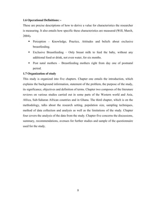1.6 Operational Definitions: -
These are precise descriptions of how to derive a value for characteristics the researcher
is measuring. It also entails how specific these characteristics are measured (Will, March,
2004).
 Perception – Knowledge, Practice, Attitudes and beliefs about exclusive
breastfeeding.
 Exclusive Breastfeeding – Only breast milk to feed the baby, without any
additional food or drink, not even water, for six months.
 Post natal mothers – Breastfeeding mothers right from day one of postnatal
period.
1.7 Organization of study
This study is organized into five chapters. Chapter one entails the introduction, which
explains the background information, statement of the problem, the purpose of the study,
its significance, objectives and definition of terms. Chapter two composes of the literature
reviews on various studies carried out in some parts of the Western world and Asia,
Africa, Sub-Saharan African countries and in Ghana. The third chapter, which is on the
methodology, talks about the research setting, population size, sampling techniques,
method of data collection and analysis as well as the limitations of the study. Chapter
four covers the analysis of the data from the study. Chapter five concerns the discussions,
summary, recommendations, avenues for further studies and sample of the questionnaire
used for the study.
8
 