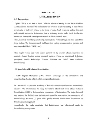 CHAPTER TWO
LITERATURE REVIEW
2.0 Introduction
Opoku (2005), in his book A Short Guide To Research Writing In The Social Sciences
And Education, maintains that literature review involves extensive reading in areas which
are directly or indirectly related to the topic of study. Such extensive reading does not
only provide supportive information that is necessary to the study, but it is also the
theoretical framework for the present as well as future research work.
Thus, this study must be systematically presented and evaluated to give a clear idea of the
topic studied. The literature search had been from various sources such as journals, and
data bases (PubMed, CINAHL etc).
This chapter would deal with studies carried out by scholars about perception on
exclusive breast feeding among postnatal mothers. From our operational definition,
perception implies Knowledge, Practice, Attitudes and Beliefs about exclusive
breastfeeding.
2.1 Knowledge of Exclusive Breastfeeding:
B.B.C English Dictionary (1992) defines knowledge as the information and
understanding about a subject, which someone has in mind.
In 1999 the U S American Academy of Pediatrics mailed questionnaires to randomly
selected 1602 Pediatricians to study the latter’s educational needs about exclusive
breastfeeding (EBF) to design suitable programmes of information. The study disclosed
that most of the Pediatricians had not participated in presentation on management of
breastfeeding for three (3) years and a greater number wanted more information on
breastfeeding management.
Accordingly, the study concluded that Pediatricians had educational needs in
breastfeeding management.
9
 