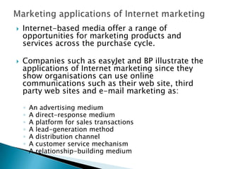 Marketing applications of Internet marketingInternet-based media offer a range of opportunities for marketing products and services across the purchase cycle.  Companies such as easyJet and BP illustrate the applications of Internet marketing since they show organisations can use online communications such as their web site, third party web sites and e-mail marketing as:An advertising mediumA direct-response mediumA platform for sales transactions A lead-generation methodA distribution channelA customer service mechanismA relationship-building medium