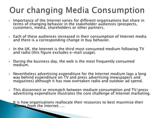 Our changing Media ConsumptionImportance of the Internet varies for different organisations but share in terms of changing behavior in the stakeholder audiences (prospects, customers, media, shareholders or other partners.Each of these audiences increased in their consumption of Internet media and there is a corresponding change in buy behavior.In the UK, the Internet is the third most consumed medium following TV and radio (this figure excludes e-mail usage).During the business day, the web is the most frequently consumed medium.Nevertheless advertising expenditure for the Internet medium lags a long way behind expenditure on TV and press advertising (newspapers and magazines) although it has now overtaken radio and outdoor ad spend.This disconnect or mismatch between medium consumption and TV/press advertising expenditure illustrates the core challenge of Internet marketing.It is how organisations reallocate their resources to best maximise their returns from the Internet…..