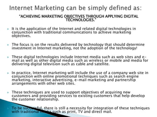 Internet Marketing can be simply defined as:“ACHIEVING MARKETING OBJECTIVES THROUGH APPLYING DIGITAL TECHNOLOGIES.”It is the application of the Internet and related digital technologies in conjunction with traditional communications to achieve marketing objectives.The focus is on the results delivered by technology that should determine investment in Internet marketing, not the adoption of the technology!These digital technologies include Internet media such as web sites and e-mail as well as other digital media such as wireless or mobile and media for delivering digital television such as cable and satellite.In practice, Internet marketing will include the use of a company web site in conjunction with online promotional techniques such as search engine marketing, interactive advertising, e-mail marketing and partnership arrangements with other web sites.These techniques are used to support objectives of acquiring new customers and providing services to existing customers that help develop the customer relationship.To be successful, there is still a necessity for integration of these techniques with traditional media such as print, TV and direct mail.