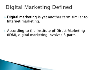 Digital Marketing DefinedDigital marketing is yet another term similar to Internet marketing.According to the Institute of Direct Marketing (IDM), digital marketing involves 3 parts.