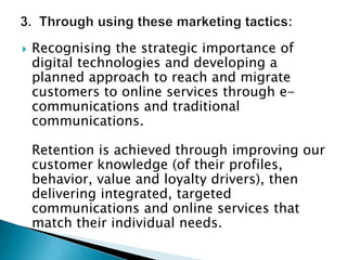 3.  Through using these marketing tactics:Recognising the strategic importance of digital technologies and developing a planned approach to reach and migrate customers to online services through e-communications and traditional communications.  Retention is achieved through improving our customer knowledge (of their profiles, behavior, value and loyalty drivers), then delivering integrated, targeted communications and online services that match their individual needs.