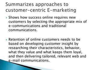Summarizes approaches to customer-centric E-marketingShows how success online requires new customers by selecting the appropriate mix of e-communications and traditional communications.Retention of online customers needs to be based on developing customer insight by researching their characteristics, behavior, what they value and what keeps them loyal, and then delivering tailored, relevant web and e-mail communications.