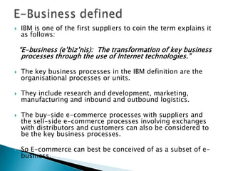 E-Business definedIBM is one of the first suppliers to coin the term explains it as follows:“E-business (e’biz’nis):  The transformation of key business processes through the use of Internet technologies.”The key business processes in the IBM definition are the organisational processes or units.They include research and development, marketing, manufacturing and inbound and outbound logistics.The buy-side e-commerce processes with suppliers and the sell-side e-commerce processes involving exchanges with distributors and customers can also be considered to be the key business processes.So E-commerce can best be conceived of as a subset of e-business.
