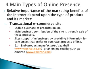 4 Main Types of Online PresenceRelative importance of the marketing benefits of the Internet depend upon the type of product and its market:Transactional e-commerce site:Enable purchase of products online.Main business contribution of the site is through sale of these products.Sites support the business by providing information for consumers that prefer to purchase products offline.E.g.  End-product manufacturer, Vauxhall (www.vauxhall.co.uk)  or an online retailer such as Amazon (www.amazon.com) 