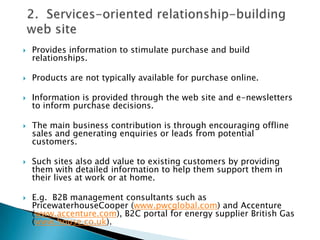 2.  Services-oriented relationship-building web siteProvides information to stimulate purchase and build relationships.Products are not typically available for purchase online.Information is provided through the web site and e-newsletters to inform purchase decisions.The main business contribution is through encouraging offline sales and generating enquiries or leads from potential customers.Such sites also add value to existing customers by providing them with detailed information to help them support them in their lives at work or at home.E.g.  B2B management consultants such as PricewaterhouseCooper (www.pwcglobal.com) and Accenture (www.accenture.com), B2C portal for energy supplier British Gas (www.house.co.uk).