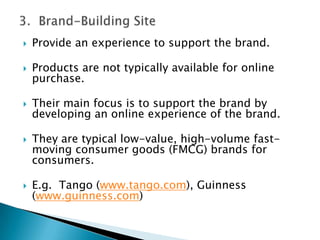 3.  Brand-Building SiteProvide an experience to support the brand. Products are not typically available for online purchase.Their main focus is to support the brand by developing an online experience of the brand.They are typical low-value, high-volume fast-moving consumer goods (FMCG) brands for consumers.E.g.  Tango (www.tango.com), Guinness (www.guinness.com) 