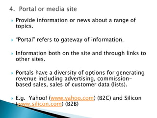 4.  Portal or media siteProvide information or news about a range of topics.“Portal” refers to gateway of information.Information both on the site and through links to other sites.Portals have a diversity of options for generating revenue including advertising, commission-based sales, sales of customer data (lists).E.g.  Yahoo! (www.yahoo.com) (B2C) and Silicon (www.silicon.com) (B2B)