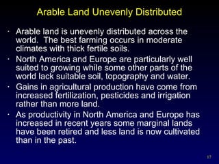 Arable Land Unevenly Distributed Arable land is unevenly distributed across the world.  The best farming occurs in moderate climates with thick fertile soils. North America and Europe are particularly well suited to growing while some other parts of the world lack suitable soil, topography and water. Gains in agricultural production have come from increased fertilization, pesticides and irrigation rather than more land. As productivity in North America and Europe has increased in recent years some marginal lands have been retired and less land is now cultivated than in the past.  