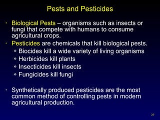 Pests and Pesticides Biological Pests  – organisms such as insects or fungi that compete with humans to consume agricultural crops.  Pesticides  are chemicals that kill biological pests. Biocides kill a wide variety of living organisms Herbicides kill plants Insecticides kill insects Fungicides kill fungi Synthetically produced pesticides are the most common method of controlling pests in modern agricultural production. 