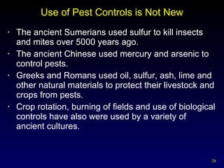 Use of Pest Controls is Not New The ancient Sumerians used sulfur to kill insects and mites over 5000 years ago.  The ancient Chinese used mercury and arsenic to control pests. Greeks and Romans used oil, sulfur, ash, lime and other natural materials to protect their livestock and crops from pests. Crop rotation, burning of fields and use of biological controls have also were used by a variety of ancient cultures. 