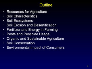 Outline Resources for Agriculture Soil Characteristics Soil Ecosystems Soil Erosion and Desertification Fertilizer and Energy in Farming Pests and Pesticide Usage Organic and Sustainable Agriculture Soil Conservation Environmental Impact of Consumers 
