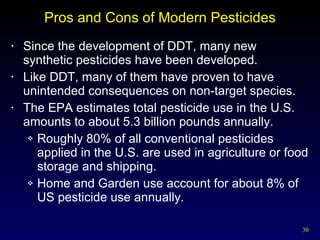Pros and Cons of Modern Pesticides Since the development of DDT, many new synthetic pesticides have been developed. Like DDT, many of them have proven to have unintended consequences on non-target species. The EPA estimates total pesticide use in the U.S. amounts to about 5.3 billion pounds annually. Roughly 80% of all conventional pesticides applied in the U.S. are used in agriculture or food storage and shipping. Home and Garden use account for about 8% of US pesticide use annually. 