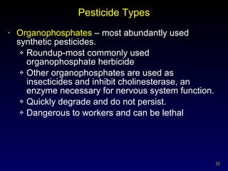 Pesticide Types Organophosphates  – most abundantly used synthetic pesticides. Roundup-most commonly used organophosphate herbicide Other organophosphates are used as insecticides and inhibit cholinesterase, an enzyme necessary for nervous system function. Quickly degrade and do not persist. Dangerous to workers and can be lethal 
