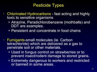 Pesticide Types Chlorinated Hydrocarbons  - fast acting and highly toxic to sensitive organisms  Atrazine, Paradichlorobenzene (mothballs) and DDT are examples. Persistent and concentrate in food chains Fumigants -small molecules (ie. Carbon tetrachloride) which are delivered as a gas to penetrate soil or other materials. Used in fungus control on strawberries or to prevent insect/rodent damage to stored grains. Extremely dangerous to workers and restricted or banned in some areas. 