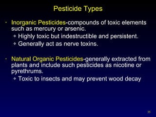 Pesticide Types Inorganic Pesticides -compounds of toxic elements such as mercury or arsenic. Highly toxic but indestructible and persistent. Generally act as nerve toxins. Natural Organic Pesticides -generally extracted from plants and include such pesticides as nicotine or pyrethrums.   Toxic to insects and may prevent wood decay 