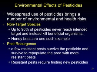 Environmental Effects of Pesticides Widespread use of pesticides brings a number of environmental and health risks. Non-Target Species Up to 90% of pesticides never reach intended target and instead kill beneficial organisms. Honey bees are one such example Pest Resurgence a few resistant pests survive the pesticide and survive to repopulate the area with more resistant pests.  Resistant pests require finding new pesticides 