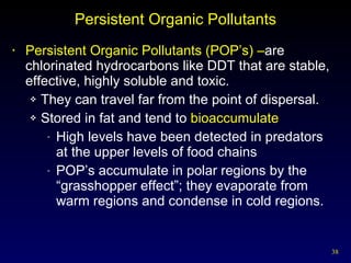 Persistent Organic Pollutants Persistent Organic Pollutants (POP’s) – are chlorinated hydrocarbons like DDT that are stable, effective, highly soluble and toxic. They can travel far from the point of dispersal. Stored in fat and tend to  bioaccumulate High levels have been detected in predators  at the upper levels of food chains POP’s accumulate in polar regions by the “grasshopper effect”; they evaporate from warm regions and condense in cold regions. 