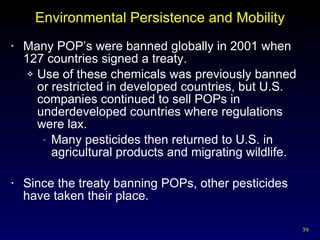Environmental Persistence and Mobility Many POP’s were banned globally in 2001 when 127 countries signed a treaty. Use of these chemicals was previously banned or restricted in developed countries, but U.S. companies continued to sell POPs in underdeveloped countries where regulations were lax.  Many pesticides then returned to U.S. in agricultural products and migrating wildlife. Since the treaty banning POPs, other pesticides have taken their place. 