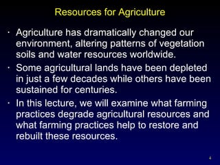 Resources for Agriculture Agriculture has dramatically changed our environment, altering patterns of vegetation soils and water resources worldwide. Some agricultural lands have been depleted in just a few decades while others have been sustained for centuries. In this lecture, we will examine what farming practices degrade agricultural resources and what farming practices help to restore and rebuilt these resources. 