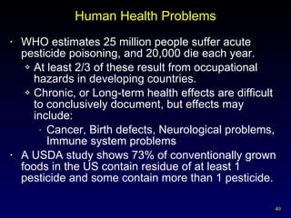 Human Health Problems WHO estimates 25 million people suffer acute pesticide poisoning, and 20,000 die each year. At least 2/3 of these result from occupational hazards in developing countries. Chronic, or Long-term health effects are difficult to conclusively document, but effects may include: Cancer, Birth defects, Neurological problems, Immune system problems A USDA study shows 73% of conventionally grown foods in the US contain residue of at least 1 pesticide and some contain more than 1 pesticide. 