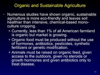 Organic and Sustainable Agriculture Numerous studies have shown organic, sustainable agriculture is more eco-friendly and leaves soil healthier than intensive, chemical-based mono-culture cropping. Currently, less than 1% of all American farmland is organic but market is growing. Organic food must be produced without the use of hormones, antibiotics, pesticides, synthetic fertilizers or genetic modification.  Animals must be raised on organic feed, given access to the outdoors, given no steroids or growth hormones and given antibiotics only to treat disease. 